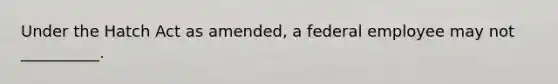 Under the Hatch Act as amended, a federal employee may not __________.