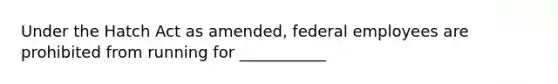 Under the Hatch Act as amended, federal employees are prohibited from running for ___________