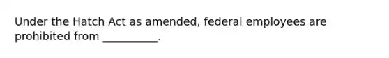 Under the Hatch Act as amended, federal employees are prohibited from __________.