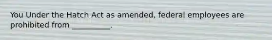 You Under the Hatch Act as amended, federal employees are prohibited from __________.