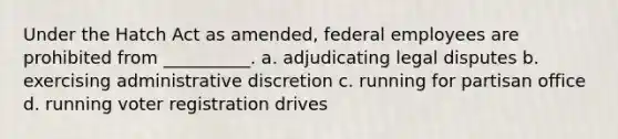 Under the Hatch Act as amended, federal employees are prohibited from __________. a. adjudicating legal disputes b. exercising administrative discretion c. running for partisan office d. running voter registration drives