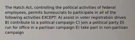 The Hatch Act, controlling the political activities of federal employees, permits bureaucrats to participate in all of the following activities EXCEPT: A) assist in voter registration drives B) contribute to a political campaign C) join a political party D) run for office in a partisan campaign E) take part in non-partisan campaign