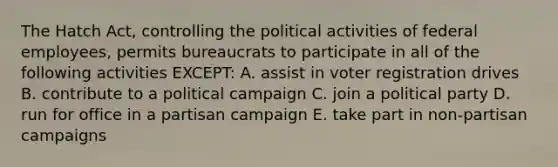 The Hatch Act, controlling the political activities of federal employees, permits bureaucrats to participate in all of the following activities EXCEPT: A. assist in voter registration drives B. contribute to a political campaign C. join a political party D. run for office in a partisan campaign E. take part in non-partisan campaigns