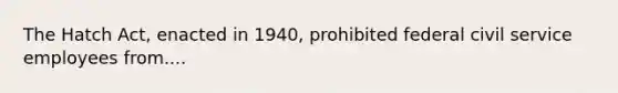 The Hatch Act, enacted in 1940, prohibited federal civil service employees from....