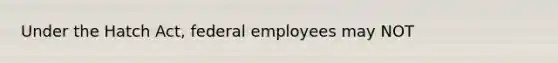 Under the Hatch Act, federal employees may NOT