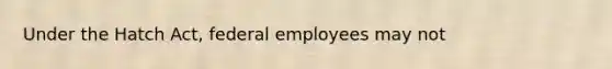 Under the Hatch Act, federal employees may not