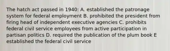 The hatch act passed in 1940: A. established the patronage system for federal employment B. prohibited the president from firing head of independent executive agencies C. prohibits federal civil service employees from active participation in partisan politics D. required the publication of the plum book E established the federal civil service