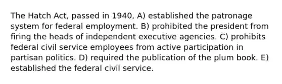 The Hatch Act, passed in 1940, A) established the patronage system for federal employment. B) prohibited the president from firing the heads of independent executive agencies. C) prohibits federal civil service employees from active participation in partisan politics. D) required the publication of the plum book. E) established the federal civil service.