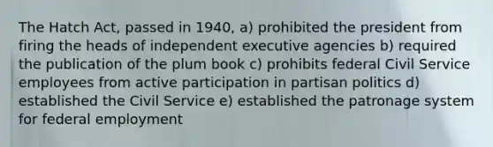 The Hatch Act, passed in 1940, a) prohibited the president from firing the heads of independent executive agencies b) required the publication of the plum book c) prohibits federal Civil Service employees from active participation in partisan politics d) established the Civil Service e) established the patronage system for federal employment