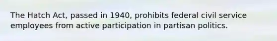 The Hatch Act, passed in 1940, prohibits federal civil service employees from active participation in partisan politics.