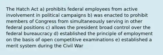 The Hatch Act a) prohibits federal employees from active involvement in political campaigns b) was enacted to prohibit members of Congress from simultaneously serving in other federal positions c) allows the president broad control over the federal bureaucracy d) established the principle of employment on the basis of open competitive examinations e) established a merit system during the Civil War