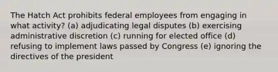 The Hatch Act prohibits federal employees from engaging in what activity? (a) adjudicating legal disputes (b) exercising administrative discretion (c) running for elected office (d) refusing to implement laws passed by Congress (e) ignoring the directives of the president