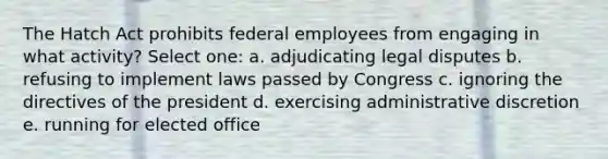 The Hatch Act prohibits federal employees from engaging in what activity? Select one: a. adjudicating legal disputes b. refusing to implement laws passed by Congress c. ignoring the directives of the president d. exercising administrative discretion e. running for elected office