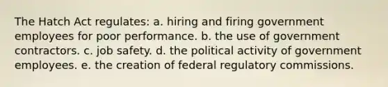 The Hatch Act regulates: a. hiring and firing government employees for poor performance. b. the use of government contractors. c. job safety. d. the political activity of government employees. e. the creation of federal regulatory commissions.