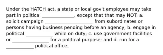 Under the HATCH act, a state or local gov't employee may take part in political ______________, except that that may NOT: a. solicit campaign _____________________ from subordinates or persons having business pending before an agency; b. engage in political ____________ while on duty; c. use government facilities or ________________ for a political purpose; and d. run for a ____________ political office.