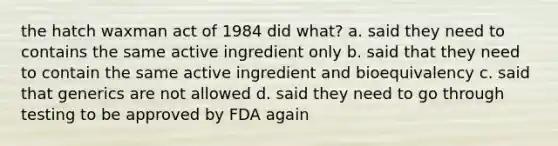 the hatch waxman act of 1984 did what? a. said they need to contains the same active ingredient only b. said that they need to contain the same active ingredient and bioequivalency c. said that generics are not allowed d. said they need to go through testing to be approved by FDA again