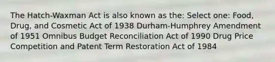 The Hatch-Waxman Act is also known as the: Select one: Food, Drug, and Cosmetic Act of 1938 Durham-Humphrey Amendment of 1951 Omnibus Budget Reconciliation Act of 1990 Drug Price Competition and Patent Term Restoration Act of 1984