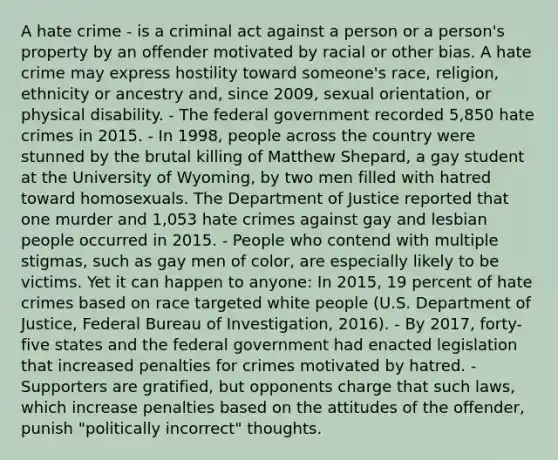 A hate crime - is a criminal act against a person or a person's property by an offender motivated by racial or other bias. A hate crime may express hostility toward someone's race, religion, ethnicity or ancestry and, since 2009, sexual orientation, or physical disability. - The federal government recorded 5,850 hate crimes in 2015. - In 1998, people across the country were stunned by the brutal killing of Matthew Shepard, a gay student at the University of Wyoming, by two men filled with hatred toward homosexuals. The Department of Justice reported that one murder and 1,053 hate crimes against gay and lesbian people occurred in 2015. - People who contend with multiple stigmas, such as gay men of color, are especially likely to be victims. Yet it can happen to anyone: In 2015, 19 percent of hate crimes based on race targeted white people (U.S. Department of Justice, Federal Bureau of Investigation, 2016). - By 2017, forty-five states and the federal government had enacted legislation that increased penalties for crimes motivated by hatred. - Supporters are gratified, but opponents charge that such laws, which increase penalties based on the attitudes of the offender, punish "politically incorrect" thoughts.