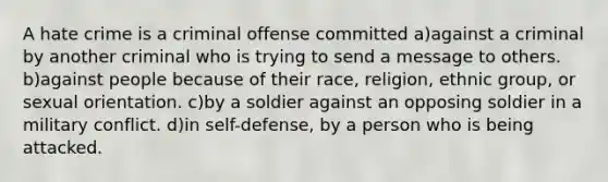 A hate crime is a criminal offense committed a)against a criminal by another criminal who is trying to send a message to others. b)against people because of their race, religion, ethnic group, or sexual orientation. c)by a soldier against an opposing soldier in a military conflict. d)in self-defense, by a person who is being attacked.