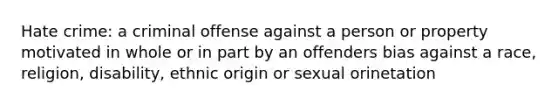 Hate crime: a criminal offense against a person or property motivated in whole or in part by an offenders bias against a race, religion, disability, ethnic origin or sexual orinetation