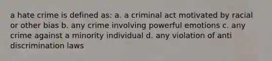 a hate crime is defined as: a. a criminal act motivated by racial or other bias b. any crime involving powerful emotions c. any crime against a minority individual d. any violation of anti discrimination laws