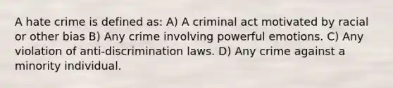 A hate crime is defined as: A) A criminal act motivated by racial or other bias B) Any crime involving powerful emotions. C) Any violation of anti-discrimination laws. D) Any crime against a minority individual.