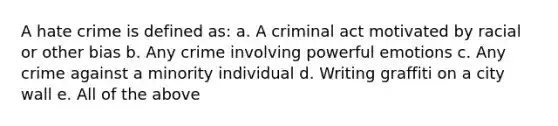 A hate crime is defined as: a. A criminal act motivated by racial or other bias b. Any crime involving powerful emotions c. Any crime against a minority individual d. Writing graffiti on a city wall e. All of the above