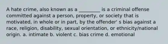 A hate crime, also known as a _________ is a criminal offense committed against a person, property, or society that is motivated, in whole or in part, by the offender' s bias against a race, religion, disability, sexual orientation, or ethnicity/national origin. a. intimate b. violent c. bias crime d. emotional