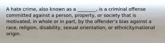 A hate crime, also known as a ________, is a criminal offense committed against a person, property, or society that is motivated, in whole or in part, by the offender's bias against a race, religion, disability, sexual orientation, or ethnicity/national origin.