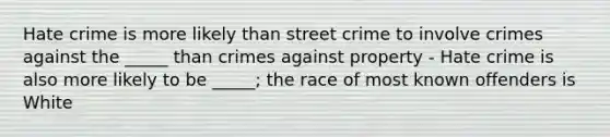 Hate crime is more likely than street crime to involve crimes against the _____ than crimes against property - Hate crime is also more likely to be _____; the race of most known offenders is White