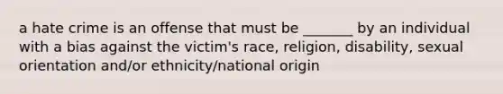 a hate crime is an offense that must be _______ by an individual with a bias against the victim's race, religion, disability, sexual orientation and/or ethnicity/national origin