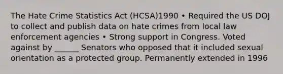 The Hate Crime Statistics Act (HCSA)1990 • Required the US DOJ to collect and publish data on hate crimes from local law enforcement agencies • Strong support in Congress. Voted against by ______ Senators who opposed that it included sexual orientation as a protected group. Permanently extended in 1996