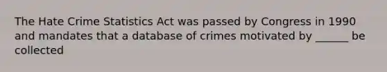 The Hate Crime Statistics Act was passed by Congress in 1990 and mandates that a database of crimes motivated by ______ be collected