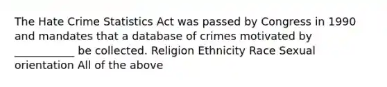 The Hate Crime Statistics Act was passed by Congress in 1990 and mandates that a database of crimes motivated by ___________ be collected. Religion Ethnicity Race Sexual orientation All of the above