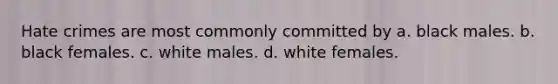 Hate crimes are most commonly committed by a. black males. b. black females. c. white males. d. white females.