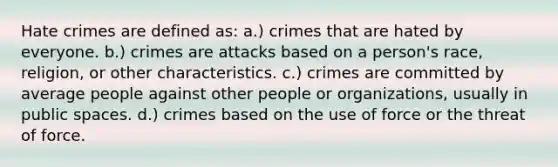 Hate crimes are defined as: a.) crimes that are hated by everyone. b.) crimes are attacks based on a person's race, religion, or other characteristics. c.) crimes are committed by average people against other people or organizations, usually in public spaces. d.) crimes based on the use of force or the threat of force.