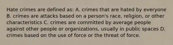 Hate crimes are defined as: A. crimes that are hated by everyone B. crimes are attacks based on a person's race, religion, or other characteristics C. crimes are committed by average people against other people or organizations, usually in public spaces D. crimes based on the use of force or the threat of force.