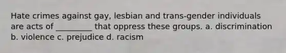 Hate crimes against gay, lesbian and trans-gender individuals are acts of _________ that oppress these groups. a. discrimination b. violence c. prejudice d. racism