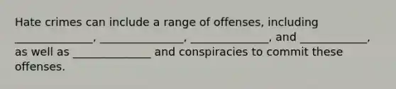 Hate crimes can include a range of offenses, including ______________, _______________, ______________, and ____________, as well as ______________ and conspiracies to commit these offenses.