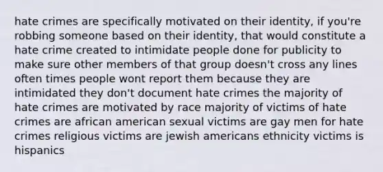 hate crimes are specifically motivated on their identity, if you're robbing someone based on their identity, that would constitute a hate crime created to intimidate people done for publicity to make sure other members of that group doesn't cross any lines often times people wont report them because they are intimidated they don't document hate crimes the majority of hate crimes are motivated by race majority of victims of hate crimes are african american sexual victims are gay men for hate crimes religious victims are jewish americans ethnicity victims is hispanics