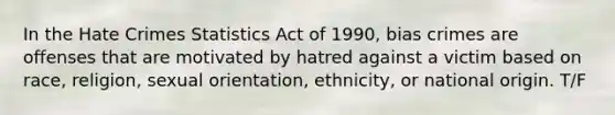 In the Hate Crimes Statistics Act of 1990, bias crimes are offenses that are motivated by hatred against a victim based on race, religion, sexual orientation, ethnicity, or national origin. T/F