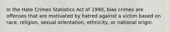 In the Hate Crimes Statistics Act of 1990, bias crimes are offenses that are motivated by hatred against a victim based on race, religion, sexual orientation, ethnicity, or national origin.