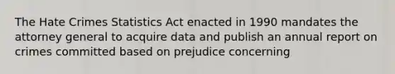 The Hate Crimes Statistics Act enacted in 1990 mandates the attorney general to acquire data and publish an annual report on crimes committed based on prejudice concerning