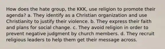 How does the hate group, the KKK, use religion to promote their agenda? a. They identify as a Christian organization and use Christianity to justify their violence. b. They express their faith and plans for social change. c. They avoid religion in order to prevent negative judgment by church members. d. They recruit religious leaders to help them get their message across.