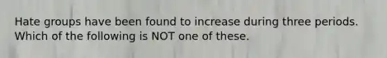 Hate groups have been found to increase during three periods. Which of the following is NOT one of these.