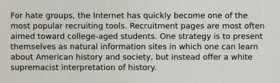 For hate groups, the Internet has quickly become one of the most popular recruiting tools. Recruitment pages are most often aimed toward college-aged students. One strategy is to present themselves as natural information sites in which one can learn about American history and society, but instead offer a white supremacist interpretation of history.