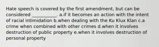 Hate speech is covered by the first amendment, but can be considered ___________. a.if it becomes an action with the intent of racial intimidation b.when dealing with the Ku Klux Klan c.a crime when combined with other crimes d.when it involves destruction of public property e.when it involves destruction of personal property