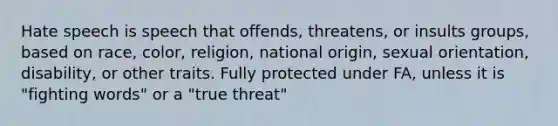 Hate speech is speech that offends, threatens, or insults groups, based on race, color, religion, national origin, sexual orientation, disability, or other traits. Fully protected under FA, unless it is "fighting words" or a "true threat"