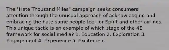 The "Hate Thousand Miles" campaign seeks consumers' attention through the unusual approach of acknowledging and embracing the hate some people feel for Spirit and other airlines. This unique tactic is an example of which stage of the 4E framework for social media? 1. Education 2. Exploration 3. Engagement 4. Experience 5. Excitement