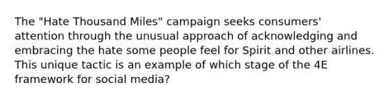 The "Hate Thousand Miles" campaign seeks consumers' attention through the unusual approach of acknowledging and embracing the hate some people feel for Spirit and other airlines. This unique tactic is an example of which stage of the 4E framework for social media?